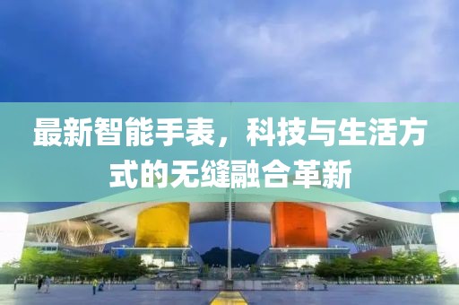 最新智能手表，科技與生活方式的無(wú)縫融合革新