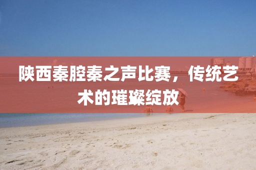 陜西秦腔秦之聲比賽，傳統(tǒng)藝術(shù)的璀璨綻放