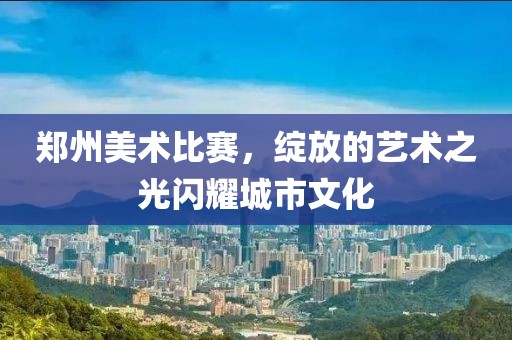 鄭州美術(shù)比賽，綻放的藝術(shù)之光閃耀城市文化