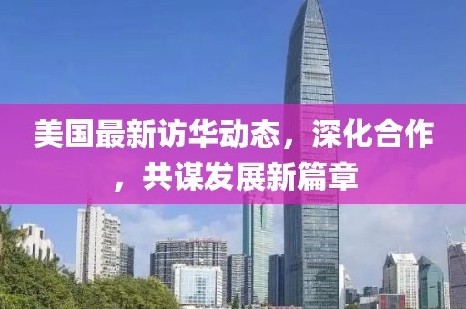 美國最新訪華動態(tài)，深化合作，共謀發(fā)展新篇章