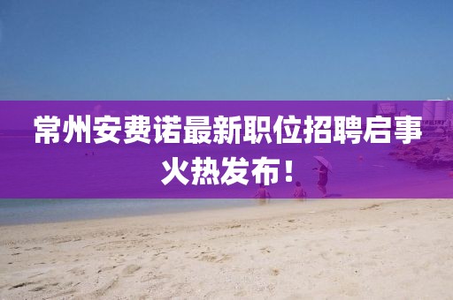 常州安費(fèi)諾最新職位招聘啟事火熱發(fā)布！