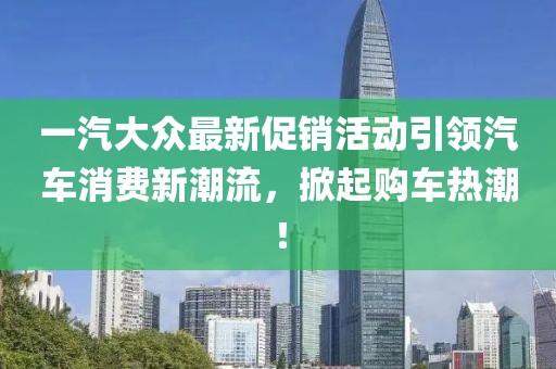 一汽大眾最新促銷(xiāo)活動(dòng)引領(lǐng)汽車(chē)消費(fèi)新潮流，掀起購(gòu)車(chē)熱潮！
