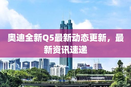 奧迪全新Q5最新動態(tài)更新，最新資訊速遞