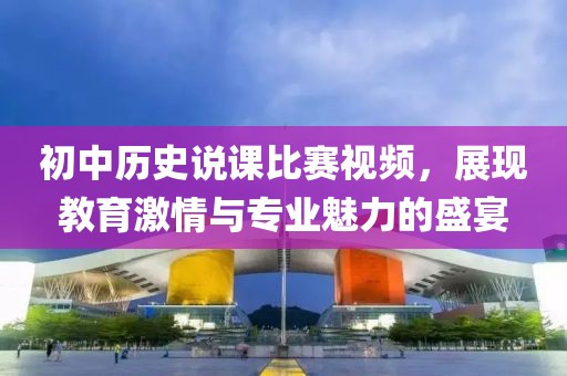 初中歷史說課比賽視頻，展現(xiàn)教育激情與專業(yè)魅力的盛宴