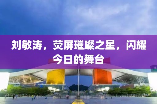 劉敏濤，熒屏璀璨之星，閃耀今日的舞臺