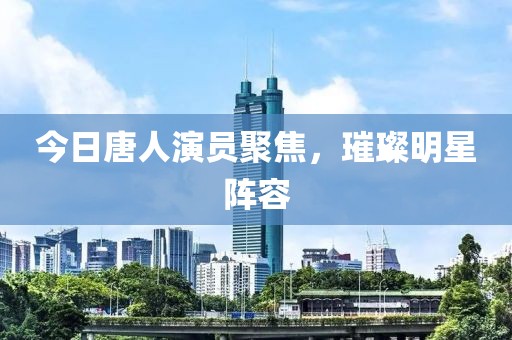今日唐人演員聚焦，璀璨明星陣容