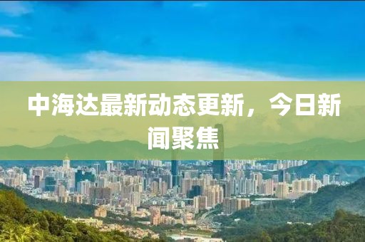 中海達(dá)最新動(dòng)態(tài)更新，今日新聞聚焦