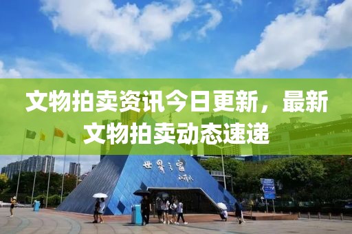 文物拍賣資訊今日更新，最新文物拍賣動(dòng)態(tài)速遞