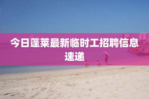 今日蓬萊最新臨時工招聘信息速遞