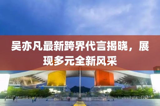 吳亦凡最新跨界代言揭曉，展現(xiàn)多元全新風(fēng)采