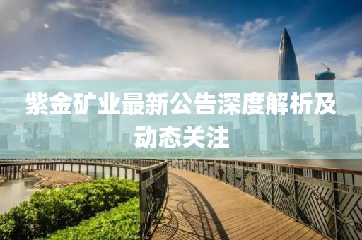 紫金礦業(yè)最新公告深度解析及動態(tài)關(guān)注