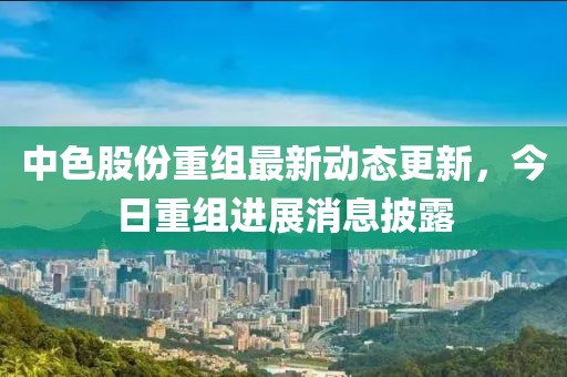 中色股份重組最新動(dòng)態(tài)更新，今日重組進(jìn)展消息披露