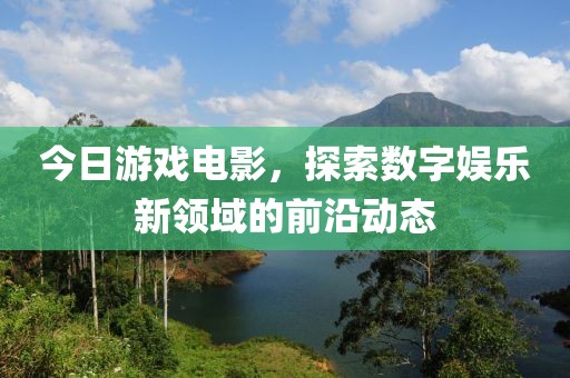 今日游戲電影，探索數字娛樂新領域的前沿動態(tài)