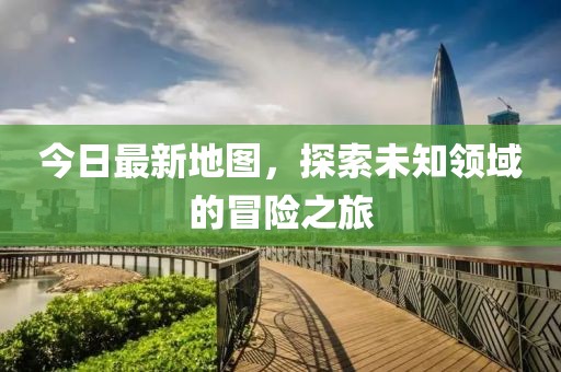 今日最新地圖，探索未知領(lǐng)域的冒險之旅