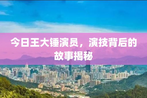 今日王大錘演員，演技背后的故事揭秘