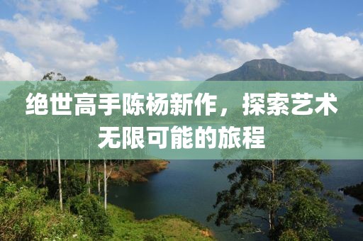 絕世高手陳楊新作，探索藝術無限可能的旅程