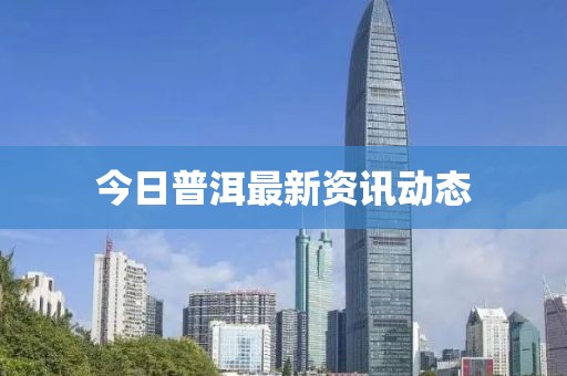 今日普洱最新資訊動(dòng)態(tài)