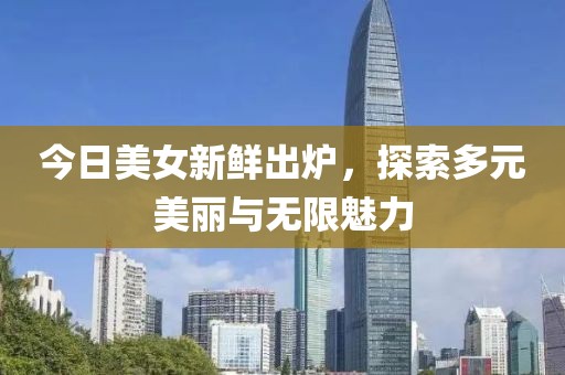 今日美女新鮮出爐，探索多元美麗與無(wú)限魅力