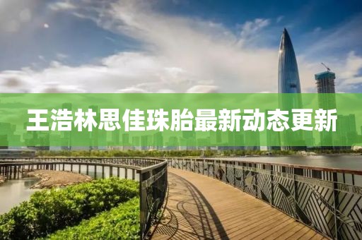 王浩林思佳珠胎最新動(dòng)態(tài)更新