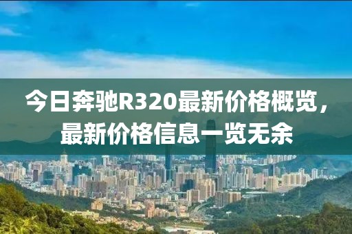 今日奔馳R320最新價(jià)格概覽，最新價(jià)格信息一覽無(wú)余