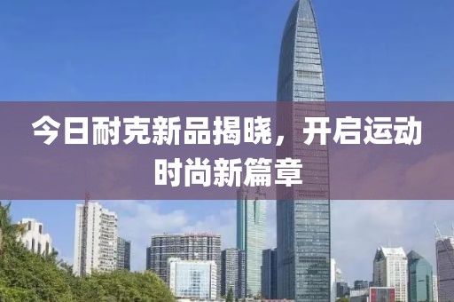 今日耐克新品揭曉，開啟運動時尚新篇章