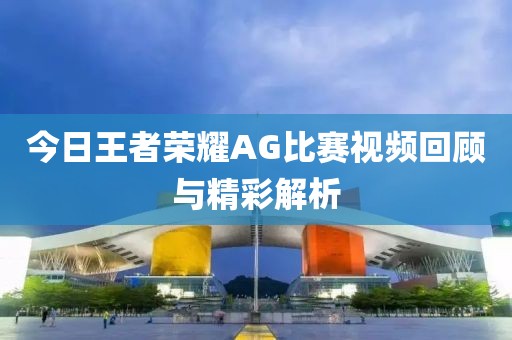 今日王者榮耀AG比賽視頻回顧與精彩解析