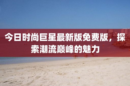 今日時(shí)尚巨星最新版免費(fèi)版，探索潮流巔峰的魅力