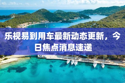 樂視易到用車最新動(dòng)態(tài)更新，今日焦點(diǎn)消息速遞