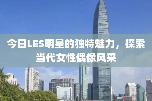 今日LES明星的獨(dú)特魅力，探索當(dāng)代女性偶像風(fēng)采