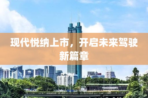 現(xiàn)代悅納上市，開啟未來駕駛新篇章