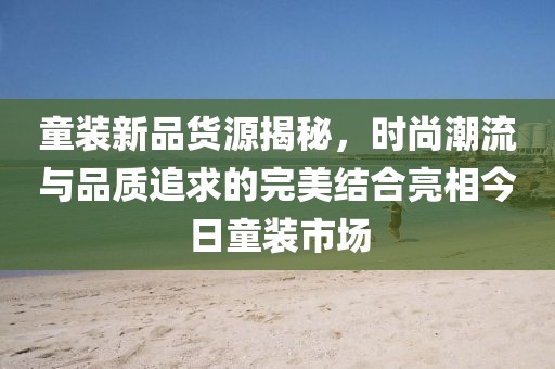 童裝新品貨源揭秘，時(shí)尚潮流與品質(zhì)追求的完美結(jié)合亮相今日童裝市場(chǎng)