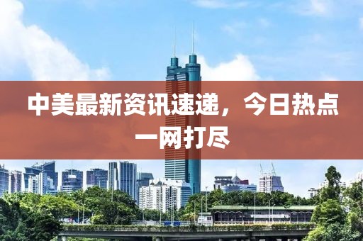 中美最新資訊速遞，今日熱點(diǎn)一網(wǎng)打盡