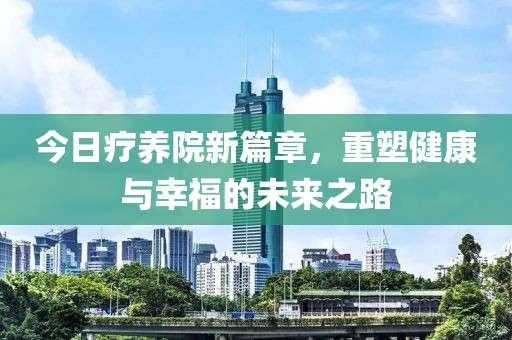 今日療養(yǎng)院新篇章，重塑健康與幸福的未來之路