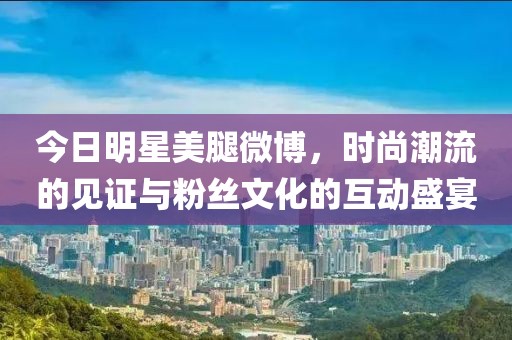今日明星美腿微博，時尚潮流的見證與粉絲文化的互動盛宴