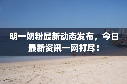 明一奶粉最新動態(tài)發(fā)布，今日最新資訊一網(wǎng)打盡！