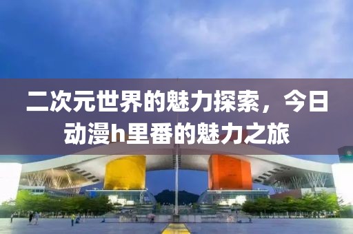 二次元世界的魅力探索，今日動漫h里番的魅力之旅