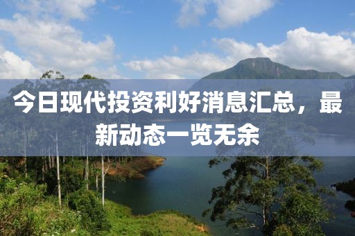 今日現(xiàn)代投資利好消息匯總，最新動(dòng)態(tài)一覽無(wú)余