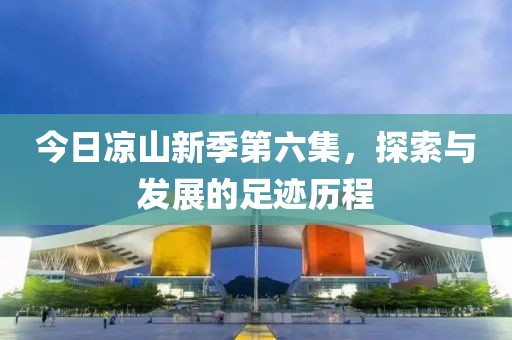 今日涼山新季第六集，探索與發(fā)展的足跡歷程