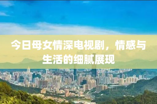 今日母女情深電視劇，情感與生活的細(xì)膩展現(xiàn)