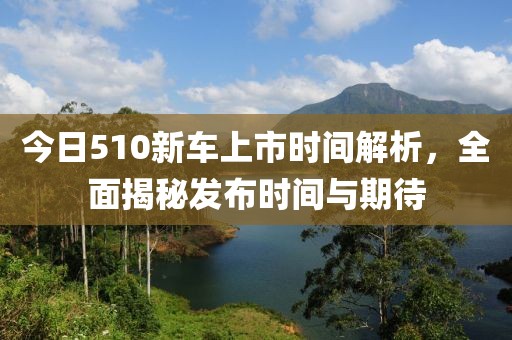 今日510新車(chē)上市時(shí)間解析，全面揭秘發(fā)布時(shí)間與期待