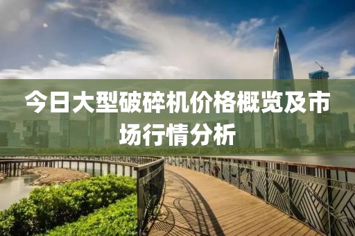 今日大型破碎機(jī)價(jià)格概覽及市場(chǎng)行情分析