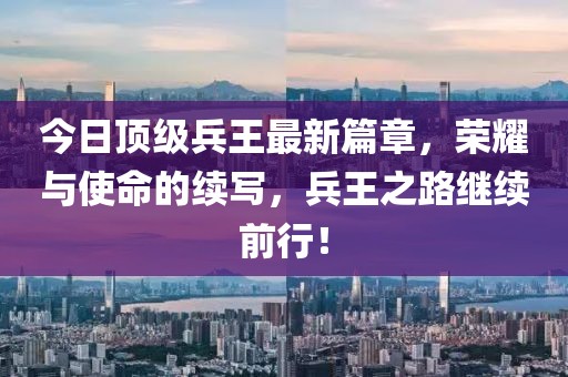 今日頂級(jí)兵王最新篇章，榮耀與使命的續(xù)寫，兵王之路繼續(xù)前行！