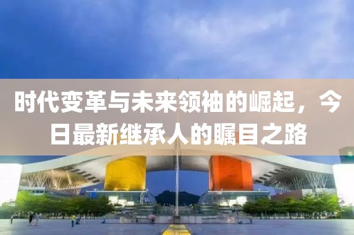時代變革與未來領(lǐng)袖的崛起，今日最新繼承人的矚目之路