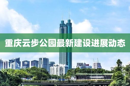 重慶云步公園最新建設(shè)進展動態(tài)