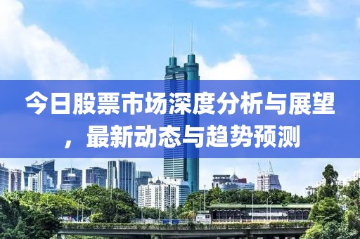 今日股票市場深度分析與展望，最新動態(tài)與趨勢預(yù)測