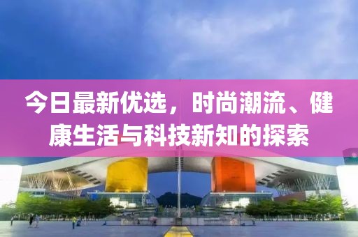 今日最新優(yōu)選，時(shí)尚潮流、健康生活與科技新知的探索
