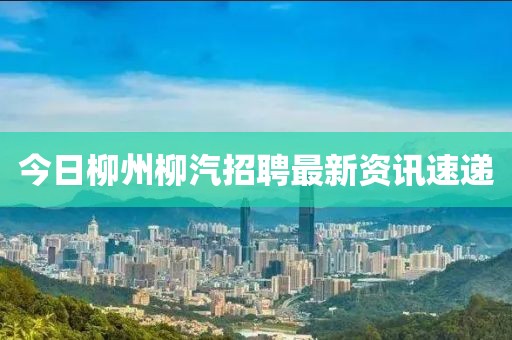 今日柳州柳汽招聘最新資訊速遞