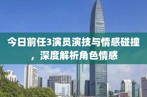 今日前任3演員演技與情感碰撞，深度解析角色情感