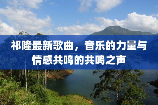 祁隆最新歌曲，音樂的力量與情感共鳴的共鳴之聲
