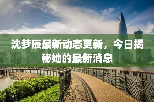 沈夢(mèng)辰最新動(dòng)態(tài)更新，今日揭秘她的最新消息